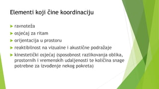 Elementi koji čine koordinaciju
 ravnoteža
 osjećaj za ritam
 orijentacija u prostoru
 reaktibilnost na vizualne i akustične podražaje
 kinestetički osjećaj (sposobnost razlikovanja oblika,
prostornih i vremenskih udaljenosti te količina snage
potrebne za izvođenje nekog pokreta)
 