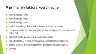 9 primarnih faktora koordinacije
 koordinacija ruku
 koordinacija nogu
 koordinacija tijela
 brzina izvođenja kompleksnih motoričkih zadataka
 reorganizacija stereotipa gibanja (ispravljanje krivo naučenih
pokreta)
 agilnost (brza promjena pravca kretanja)
 koordinacija u ritmu (gimnastika, umjetničko klizanje)
 brzina učenja novih motoričkih zadataka (nadogradnja)
 timing
 