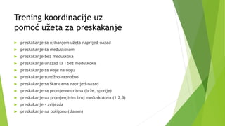 Trening koordinacije uz
pomoć užeta za preskakanje
 preskakanje sa njihanjem užeta naprijed-nazad
 preskakanje sa međuskokom
 preskakanje bez međuskoka
 preskakanje unazad sa i bez međuskoka
 preskakanje sa noge na nogu
 preskakanje sunožno-raznožno
 preskakanje sa škaricama naprijed-nazad
 preskakanje sa promjenom ritma (brže, sporije)
 preskakanje uz promjenjivim broj međuskokova (1,2,3)
 preskakanje - zvijezda
 preskakanje na poligonu (slalom)
 