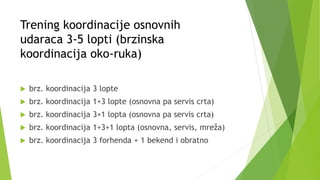 Trening koordinacije osnovnih
udaraca 3-5 lopti (brzinska
koordinacija oko-ruka)
 brz. koordinacija 3 lopte
 brz. koordinacija 1+3 lopte (osnovna pa servis crta)
 brz. koordinacija 3+1 lopta (osnovna pa servis crta)
 brz. koordinacija 1+3+1 lopta (osnovna, servis, mreža)
 brz. koordinacija 3 forhenda + 1 bekend i obratno
 