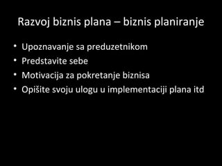 Razvoj biznis plana – biznis planiranje
•
•
•
•

Upoznavanje sa preduzetnikom
Predstavite sebe
Motivacija za pokretanje biznisa
Opišite svoju ulogu u implementaciji plana itd.

 