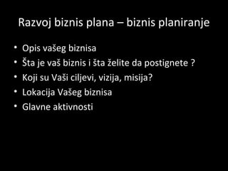 Razvoj biznis plana – biznis planiranje
•
•
•
•
•

Opis vašeg biznisa
Šta je vaš biznis i šta želite da postignete ?
Koji su Vaši ciljevi, vizija, misija?
Lokacija Vašeg biznisa
Glavne aktivnosti

 