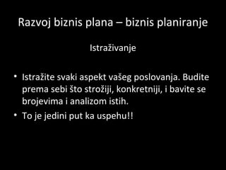 Razvoj biznis plana – biznis planiranje
Istraživanje
• Istražite svaki aspekt vašeg poslovanja. Budite
prema sebi što strožiji, konkretniji, i bavite se
brojevima i analizom istih.
• To je jedini put ka uspehu!!

 