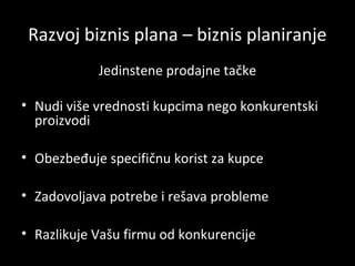 Razvoj biznis plana – biznis planiranje
Jedinstene prodajne tačke
• Nudi više vrednosti kupcima nego konkurentski
proizvodi
• Obezbeđuje specifičnu korist za kupce
• Zadovoljava potrebe i rešava probleme
• Razlikuje Vašu firmu od konkurencije

 