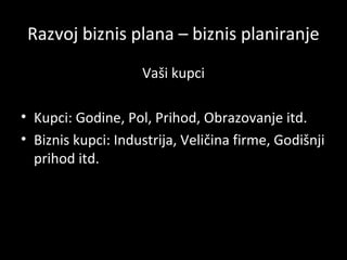 Razvoj biznis plana – biznis planiranje
Vaši kupci
• Kupci: Godine, Pol, Prihod, Obrazovanje itd.
• Biznis kupci: Industrija, Veličina firme, Godišnji
prihod itd.

 