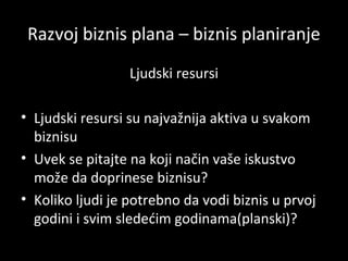 Razvoj biznis plana – biznis planiranje
Ljudski resursi
• Ljudski resursi su najvažnija aktiva u svakom
biznisu
• Uvek se pitajte na koji način vaše iskustvo
može da doprinese biznisu?
• Koliko ljudi je potrebno da vodi biznis u prvoj
godini i svim sledećim godinama(planski)?

 