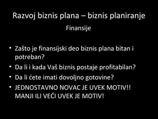 Razvoj biznis plana – biznis planiranje
Finansije
• Zašto je finansijski deo biznis plana bitan i
potreban?
• Da li i kada Vaš biznis postaje profitabilan?
• Da li ćete imati dovoljno gotovine?
• JEDNOSTAVNO NOVAC JE UVEK MOTIV!!
MANJI ILI VEĆI UVEK JE MOTIV!

 