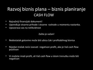 Razvoj biznis plana – biznis planiranje
CASH FLOW
•
•
•

Najvažniji finansijski dokument!
Upoređuje stvarne prihode i stvarne rashode u momentu nastanka.
Upozorava vas na nelikvidnost
Zašto je važan!

•

Nedostatak gotovine može biti ubica čak i profitabilnog biznisa

•

Nijedan trošak neće izazvati negativan profit, ako je Vaš cash flow
pozitivan

•

Vi možete imati profit, ali Vaš cash flow u istom trenutku može biti
negativan

 