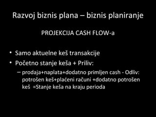 Razvoj biznis plana – biznis planiranje
PROJEKCIJA CASH FLOW-a
• Samo aktuelne keš transakcije
• Početno stanje keša + Priliv:
– prodaja+naplata+dodatno primljen cash - Odliv:
potrošen keš+plaćeni računi +dodatno potrošen
keš =Stanje keša na kraju perioda

 