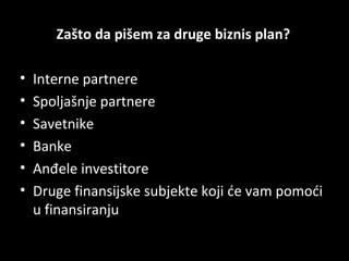 Zašto da pišem za druge biznis plan?
•
•
•
•
•
•

Interne partnere
Spoljašnje partnere
Savetnike
Banke
Anđele investitore
Druge finansijske subjekte koji će vam pomoći
u finansiranju

 