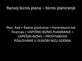 Razvoj biznis plana – biznis planiranje

Plan, Rad + Radno planiranje + Kontrolisani tok
finansija = USPEŠNO BIZNIS PLANIRANJE =
USPEŠAN BIZNIS = PROFITABILNO
POSLOVANJE U DUGOM NIZU GODINA

 