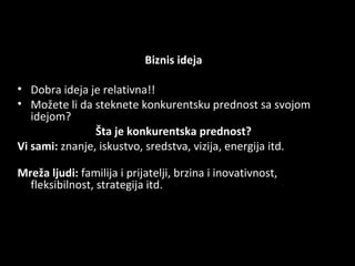 Biznis ideja
• Dobra ideja je relativna!!
• Možete li da steknete konkurentsku prednost sa
svojom idejom?
Šta je konkurentska prednost?
Vi sami: znanje, iskustvo, sredstva, vizija, energija
itd.
Mreža ljudi: familija i prijatelji, brzina i inovativnost,
fleksibilnost, strategija itd.

 