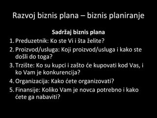 Razvoj biznis plana – biznis planiranje
Sadržaj biznis plana
1. Preduzetnik: Ko ste Vi i šta želite?
2. Proizvod/usluga: Koji proizvod/usluga i kako ste
došli do toga?
3. Trzište: Ko su kupci i zašto će kupovati kod Vas, i
ko Vam je konkurencija?
4. Organizacija: Kako ćete organizovati?
5. Finansije: Koliko Vam je novca potrebno i kako
ćete ga nabaviti?

 