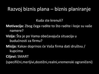 Razvoj biznis plana – biznis planiranje
Kuda ste krenuli?
Motivacija: Zbog čega radite to što radite i koje su vaše
namere?
Vizija: Šta je po Vama obećavajuća situacija u
budućnosti za firmu?
Misija: Kakav doprinos će Vaša firma dati društvu /
kupcima
Ciljevi: SMART
(specifični,merljivi,dostižni,realni,vremenski ograničeni)

 