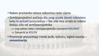• Nakon prestanka ratova robovima raste cijena
• Zemljoposjednici počinju dio svog uroda davati robovima
kako bi potakli proizvodnju – što više ima uroda to robovi
dobiju više od zemljoposjednika
 ovaj odnos roba i zemljoposjednika nazivamo KOLONAT
 Zakupnik je KOLON
• Provincije preuzimaju rimski jezik, kulturu, izgled naselja –
romanizacija
 