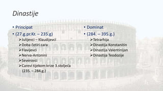 Dinastije
• Principat
• (27.g.pr.Kr. – 235.g)
Julijevci – Klaudijevci
Doba četiri cara
Flavijevci
Nerva-Antonini
Severovci
Carevi tijekom krize 3.stoljeća
(235. – 284.g.)
• Dominat
• (284. – 395.g.)
Tetrarhija
Dinastija Konstanitin
Dinastija Valentinijan
Dinastija Teodozije
 