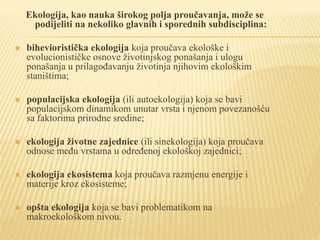 Ekologija, kao nauka širokog polja proučavanja, može se
podijeliti na nekoliko glavnih i sporednih subdisciplina:
 bihevioristička ekologija koja proučava ekološke i
evolucionističke osnove životinjskog ponašanja i ulogu
ponašanja u prilagođavanju životinja njihovim ekološkim
staništima;
 populacijska ekologija (ili autoekologija) koja se bavi
populacijskom dinamikom unutar vrsta i njenom povezanošću
sa faktorima prirodne sredine;
 ekologija životne zajednice (ili sinekologija) koja proučava
odnose među vrstama u određenoj ekološkoj zajednici;
 ekologija ekosistema koja proučava razmjenu energije i
materije kroz ekosisteme;
 opšta ekologija koja se bavi problematikom na
makroekološkom nivou.
 