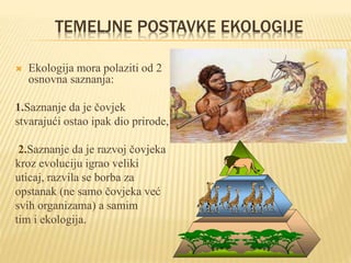 TEMELJNE POSTAVKE EKOLOGIJE
 Ekologija mora polaziti od 2
osnovna saznanja:
1.Saznanje da je čovjek
stvarajući ostao ipak dio prirode,
2.Saznanje da je razvoj čovjeka
kroz evoluciju igrao veliki
uticaj, razvila se borba za
opstanak (ne samo čovjeka već
svih organizama) a samim
tim i ekologija.
 