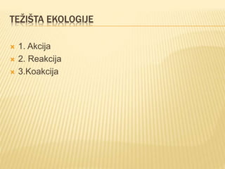 TEŽIŠTA EKOLOGIJE
 1. Akcija
 2. Reakcija
 3.Koakcija
 