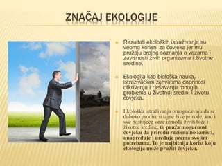 ZNAČAJ EKOLOGIJE
 Rezultati ekoloških istraživanja su
veoma korisni za čovjeka jer mu
pružaju brojna saznanja o vezama i
zavisnosti živih organizama i životne
sredine.
 Ekologija kao biološka nauka,
istraživačkim zahvatima doprinosi
otkrivanju i rješavanju mnogih
problema u životnoj sredini i životu
čovjeka.
 Ekološka istraživanja omogućavaju da se
duboko prodire u tajne žive prirode, kao i
sve postojeće veze između živih bića i
životne sredine, to pruža mogućnost
čovjeku da prirodu racionalno koristi,
unapređuje i uređuje prema svojim
potrebama. To je najbitnija korist koju
ekologija može pružiti čovjeku.
 