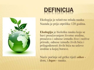 DEFINICIJA
Ekologija je relativno mlada nauka.
Nastala je prije otprilike 120 godina.
Ekologija je biološka nauka koja se
bavi proučavanjem životne sredine,
proučava i odnose između žive i nežive
prirode, odnose između živih bića i
prilagođenosti živih bića na uslove
sredine u kojoj borave.
Naziv počinje od grčke riječi oikos -
dom, i logos - nauka.
 