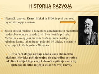 HISTORIJA RAZVOJA
 Njemački zoolog Ernest Hekel je 1866. je prvi put uveo
pojam ekologija u nauku.
 Još su antički mislioci i filozofi na određeni način razmatrali
međusobne odnose između živih bića i ostale prirode.
Međutim, ekologija u pravom značenju riječi nastaje
relativno kasno, tek u drugoj polovini 19 vijeka, a snažnije
se razvija tek 50-ih godina 20 vijeka.
 U stvari ekologija nastaje onada kada ekonomska
aktivnost čovjeka počinje trajno da degradira prirodnu
okolinu i uslijed toga čovjek dovodi u pitanje sam svoj
opstanak ili bitno mijenja uslove za svoj razvoj.
 