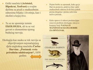 Grčki naučnici (Aristotel,
Hipokrat, Teofrast) u svojim
djelima su pisali o međusobnim
odnosima biljaka i životinja, kao i
okolini u kojoj žive.
 Tu se ne spominje termin
EKOLOGIJA, ali tu se već
govori o elementima njenog
budućeg razvoja.
Ekologija kao nauka se tek razvija sa
objavljivanjem najznačajnijeg
djela engleskog naučnika Čarlsa
Darvina: „Postanak vrsta
prirodnim odabiranjem“, 1859
godine.
 Pojam borbe za opstanak, kako ga je
Darvin postavio, pokriva čitav splet
međusobnih odnosa živih bića jednih
prema drugima i prema uslovima
nežive prirode.
 Kako upravo ti odnosi predstavljaju
osnovni problem ekologije, ona je u
krajnjoj liniji NAUKA O
MANIFESTACIJAMA BORBE
ZA OPSTANAK.
 