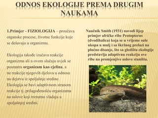 ODNOS EKOLOGIJE PREMA DRUGIM
NAUKAMA
1.Primjer - FIZIOLOGIJA – proučava
organske procese, životne funkcije koje
se dešavaju u organizmu.
Ekologija takođe izučava reakcije
organizma ali u ovom slučaju uvjek se
posmatra organizam kao cjelina, a
ne reakcije njegovih djelova u odnosu
na dejstva iz spoljašnje sredine.
Ekologija se bavi adaptivnom stranom
reakcije tj. prilagođenošću organizama
na uslove koji trenutno vladaju u
spoljašnjoj sredini.
Naučnik Smith (1931) navodi lijep
primjer afričke ribe Protopterus
(dvodihalica) koja se u vrijeme suše
ukopa u mulj i sa škržnog prelazi na
plućno disanje, što sa gledišta ekologije
predstavlja adaptivnu reakciju ove
ribe na promjenjive uslove staništa.
 