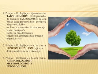 4. Primjer – Ekologija je u tijesnoj vezi sa
TAKSONOMIJOM. Ekologija treba
da poznaje i TAKSONOMSKI položaj
oblika kojeg proučava kao i ekotipove i
njegove ekološke
osobine, a sistematika ili taksonomija
koristi dostignuća
ekologije pri određivanju
specifičnih karakteristika određene
organske vrste.
5. Primjer – Ekologija je tjesno vezana sa
FIZIKOM i HEMIJOM. Njihova
dostignuća koriste se u ekologiji.
6. Primjer – Ekologija je u tjesnoj vezi sa
KLIMATOLOGIJOM,
METEROLOGIJOM i
PEDOLOGIJOM.
 