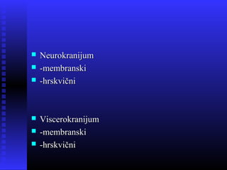  NeurokranijumNeurokranijum
 -membranski-membranski
 -hrskvični-hrskvični
 ViscerokranijumViscerokranijum
 -membranski-membranski
 -hrskvični-hrskvični
 