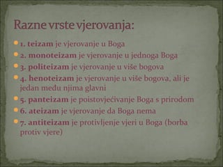 1. teizam je vjerovanje u Boga
2. monoteizam je vjerovanje u jednoga Boga
3. politeizam je vjerovanje u više bogova
4. henoteizam je vjerovanje u više bogova, ali je

jedan među njima glavni
5. panteizam je poistovjećivanje Boga s prirodom
6. ateizam je vjerovanje da Boga nema
7. antiteizam je protivljenje vjeri u Boga (borba
protiv vjere)

 