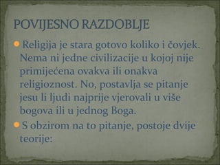 Religija je stara gotovo koliko i čovjek.

Nema ni jedne civilizacije u kojoj nije
primijećena ovakva ili onakva
religioznost. No, postavlja se pitanje
jesu li ljudi najprije vjerovali u više
bogova ili u jednog Boga.
S obzirom na to pitanje, postoje dvije
teorije:

 