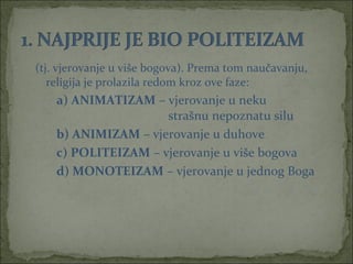 (tj. vjerovanje u više bogova). Prema tom naučavanju,
religija je prolazila redom kroz ove faze:

a) ANIMATIZAM – vjerovanje u neku
strašnu nepoznatu silu
b) ANIMIZAM – vjerovanje u duhove
c) POLITEIZAM – vjerovanje u više bogova
d) MONOTEIZAM – vjerovanje u jednog Boga

 
