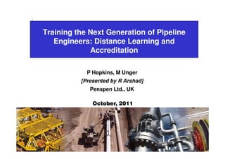 Training the Next Generation of Pipeline
                    Engineers: Distance Learning and
                              Accreditation

                             P Hopkins, M Unger
                           [Presented by R Arshad]
                              Penspen Ltd., UK

                               October, 2011
                                  Phil Hopkins




Copyright Penspen © 2011
 