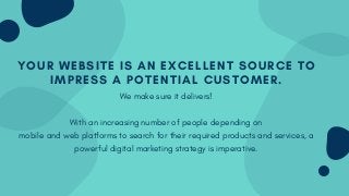 YOUR WEBSITE IS AN EXCELLENT SOURCE TO
IMPRESS A POTENTIAL CUSTOMER.
We make sure it delivers!
With an increasing number of people depending on
mobile and web platforms to search for their required products and services, a
powerful digital marketing strategy is imperative.
 