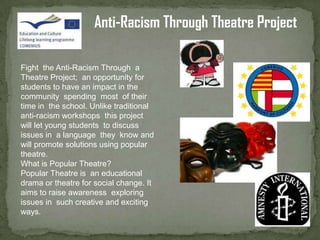 Anti-Racism Through Theatre Project

Fight the Anti-Racism Through a
Theatre Project; an opportunity for
students to have an impact in the
community spending most of their
time in the school. Unlike traditional
anti-racism workshops this project
will let young students to discuss
issues in a language they know and
will promote solutions using popular
theatre.
What is Popular Theatre?
Popular Theatre is an educational
drama or theatre for social change. It
aims to raise awareness exploring
issues in such creative and exciting
ways.
 