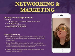 NETWORKING &
MARKETING
Industry Events & Organizations
• NAMM
‣ APRIL 2023 | ANAHEIM CONVENTION CENTER
• A21IM INDIE WEEK
‣ JUNE 2023 | NEW YORK
• MUSIC BUSINESS ASSOCIATION
Digital Marketing
• Primary Content: The primary content I will be creating is going to be
related to my interests in life, primarily creative content as that is what I
work best with.
• Primary Tools: I find the most simple/accessible content platforms
would be twitter and tik tok, as that is where most people manage to gain
success. Instagram would be useful but not too much.
• Website: I will use my digital portfolio to help create a website that is
authentic and true to myself
 