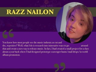 RAZZ NAILON
You know how most people see the music industry as cut and
dry, repetitive? Well, what I do is research into innovative ways to go around
that and create a new way to release music. In fact, I had created a small project for a class
about a year back where I had designed prototype scavenger hunts/mail drops/in world
album promotion.
“
 