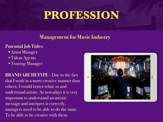 PROFESSION
Potential Job Titles:
•Artist Manager
•Talent Agents
•Touring Manager
BRAND ARCHETYPE - Due to the fact
that I work in a more creative manner than
others, I would better relate to and
understand artists. As nowadays it is very
important to understand an artistic
message and interpret it correctly,
managers need to be able to do the same.
To be able to be creative with them.
Management for Music Industry
 