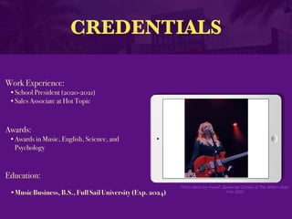 CREDENTIALS
Work Experience:
•School President (2020-2021)
•Sales Associate at Hot Topic
Education:
•Music Business, B.S., Full Sail University (Exp. 2024)
Awards:
•Awards in Music, English, Science, and
Psychology
Photo taken by myself; Savannah Conley at The Wiltern Sept
11th 2022
 