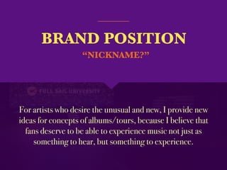 BRAND POSITION
For artists who desire the unusual and new, I provide new
ideas for concepts of albums/tours, because I believe that
fans deserve to be able to experience music not just as
something to hear, but something to experience.
“NICKNAME?”
 