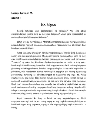 Lozada, Judy ann M.

BTHELE II

                                 Kaibigan
      Gaano kahalaga ang pagkakaroon ng kaibigan? Ano ang ating
mararamdaman tuwing tayo ay may mga kaibigan? Maari bang mkasagabal sa
pag-aaral ang pagkakaroon ng kaibigan?

       Lahat tayo ay may kaibigan. At lahat ng magkakaibigan ay may pagsubok na
pinagdadaanan marahil, minsan nagkakasiyahan, nagdadamayan, at minsan ding
hindi nagkakaintindihan.

       Tulad sa naging sitwasyon naming magkakaibigan. Minsan ding maranasan
namin ang mga pagsubok na ito. Minsan din kaming magkasiyahan, kahit na may
mga problemang pinagdadaanan. Minsan nagdadamayan, kapag hindi na kaya ng
‘”powers ” ng bawat isa. At minsan din kaming umaabot sa punto na kung saan,
hindi magkaintindihan ang bawat isa, hindi nagpapasinan, dahil sa isang bagay na
ginawang malaking problema. Dahil sa pangyayaring ito, isa sa amin ang naiipit sa
problema, mas nasasaktan at mas nahihirapan, sapagkat pilit niyang ayusin ang
problemang dumating sa barkada,hanggat sa nagkaayos ang mga ito. Nang
magkaayos na ang lahat, doon naman nawala ang isa sa amin, tumigil na siya sa
pag-aaral sapagkat wala ng pangtustos sa pag-aaral ang kanyang mga magulang
Hindi man naming kagustuhan ang mawala siya at biglang pagtigil niya sa pag-
aaral, wala naman kaming magagawa kundi ang tanggapin nalang. Napakasakit
talaga sa aming damdamin ang mawalan ng isang ka-barkada. Pero kahit na wala
na siya sa piling namin, nakatatak parin siya sa aming mga puso’t isipan.

       Kayat masasabi ko lang sa lahat na ang pagkakaibigan ay hindi
mapapantayan ng kahit na ano mang bagay. At ang pagkakaroon ng kaibigan ay
hindi hadlang sa ating pag-aaral, sapagkat sila ang nagbibigay inspirasyon natin sa
buhay.
 