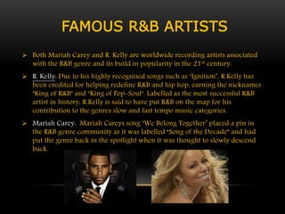 FAMOUS R&B ARTISTS 
 Both Mariah Carey and R. Kelly are worldwide recording artists associated 
with the R&B genre and its build in popularity in the 21st century. 
 R. Kelly: Due to his highly recognised songs such as ‘Ignition’, R.Kelly has 
been credited for helping redefine R&B and hip hop, earning the nicknames 
"King of R&B" and "King of Pop-Soul". Labelled as the most successful R&B 
artist in history, R.Kelly is said to have put R&B on the map for his 
contribution to the genres slow and fast tempo music categories. 
 Mariah Carey: Mariah Careys song ‘We Belong Together’ placed a pin in 
the R&B genre community as it was labelled “Song of the Decade” and had 
put the genre back in the spotlight when it was thought to slowly descend 
back. 
 