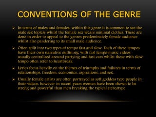 CONVENTIONS OF THE GENRE 
 In terms of males and females, within this genre it is common to see the 
male sex topless whilst the female sex wears minimal clothes. These are 
done in order to appeal to the genres predominately female audience 
whilst also pandering to its small male audience. 
 Often split into two types of tempo fast and slow. Each of these tempos 
have their own narrative outlining; with fast tempo music videos 
usually centralised around partying and fast cars whilst those with slow 
tempo often refer to heartbreak. 
 Lyrics focus heavily on the themes of triumphs and failures in terms of 
relationships, freedom, economics, aspirations, and sex. 
 Usually female artists are often portrayed as soft goddess type people in 
their videos, however in recent years women have been shown to be 
strong and powerful than men breaking the typical stereotype. 
 
