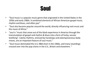 Soul 
• ‘’Soul music is a popular music genre that originated in the United States in the 
1950s and early 1960s. It combined elements of African-American gospel music, 
rhythm and blues, and often jazz’’ 
• ‘’Soul also became popular around the world, directly influencing rock music and 
the music of Africa.’’ 
• ‘’soul is "music that arose out of the black experience in America through the 
transmutation of gospel and rhythm & blues into a form of funky, secular 
testifying". Catchy rhythms, stressed by handclaps and extemporaneous body 
moves, are an important feature of soul music.’’ 
• ‘’Soul music dominated the U.S. R&B chart in the 1960s, and many recordings 
crossed over into the pop charts in the U.S., Britain and elsewhere. ‘’ 
