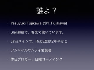 誰よ？
• Yasuyuki Fujikawa (@Y_Fujikawa)
• SIer勤務で、客先で働いています。
• Javaメインで、Ruby歴は2年半ほど
• アジャイルサムライ愛読者
• 休日ブロガー、日曜コーディング
 