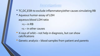 Investigations
• TC,DC,ESR-to exclude inflammatory/other causes simulating RB
• Aqueous humor-assay of LDH
aqueous:blood LDH ratio
>1 – in RB
<1 – in other causes
• X-rays of orbit – not help in diagnosis, but can show
calcifications
• Genetic analysis – blood samples from patient and parents
 