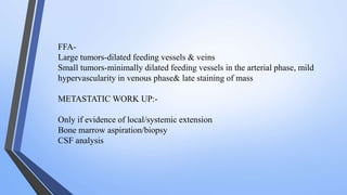 FFA-
Large tumors-dilated feeding vessels & veins
Small tumors-minimally dilated feeding vessels in the arterial phase, mild
hypervascularity in venous phase& late staining of mass
METASTATIC WORK UP:-
Only if evidence of local/systemic extension
Bone marrow aspiration/biopsy
CSF analysis
 