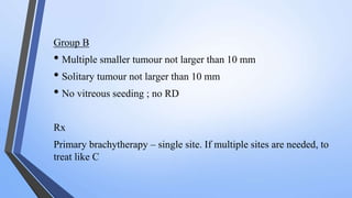 Group B
• Multiple smaller tumour not larger than 10 mm
• Solitary tumour not larger than 10 mm
• No vitreous seeding ; no RD
Rx
Primary brachytherapy – single site. If multiple sites are needed, to
treat like C
 