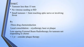 Group C
• Tumours less than 15 mm
• No vitreous seeding or RD
• Small tumours < 3mm touching optic nerve or involving
fovea
Rx
-Three drug chemoreduction
Local consolidation – cryotherapy laser or plaque
Lens sparing External Beam Radiotherapy for tumours not
responding to chemo
< 1 yr – consider plaque therapy
 
